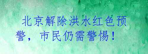  北京解除洪水红色预警，市民仍需警惕！