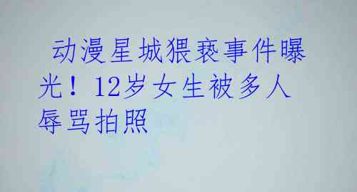  动漫星城猥亵事件曝光！12岁女生被多人辱骂拍照