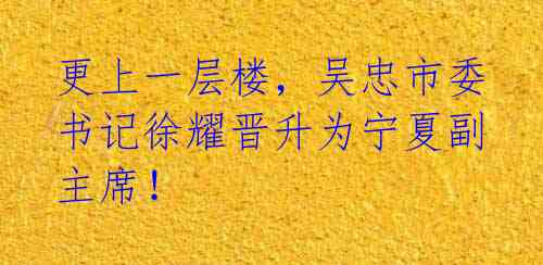 更上一层楼，吴忠市委书记徐耀晋升为宁夏副主席！