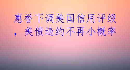 惠誉下调美国信用评级，美债违约不再小概率