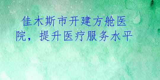  佳木斯市开建方舱医院，提升医疗服务水平