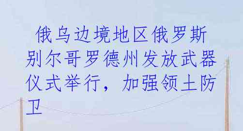  俄乌边境地区俄罗斯别尔哥罗德州发放武器仪式举行，加强领土防卫