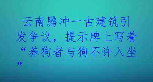  云南腾冲一古建筑引发争议，提示牌上写着“养狗者与狗不许入坐”