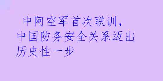  中阿空军首次联训，中国防务安全关系迈出历史性一步