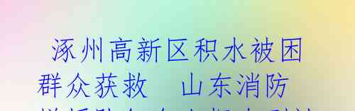  涿州高新区积水被困群众获救  山东消防增援队伍令人振奋到达