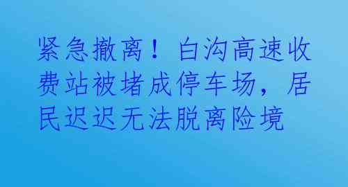 紧急撤离！白沟高速收费站被堵成停车场，居民迟迟无法脱离险境