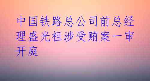 中国铁路总公司前总经理盛光祖涉受贿案一审开庭