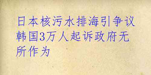  日本核污水排海引争议 韩国3万人起诉政府无所作为