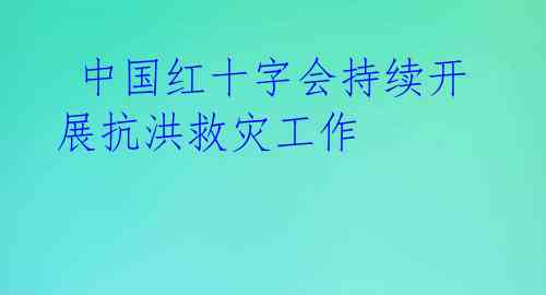  中国红十字会持续开展抗洪救灾工作