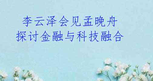  李云泽会见孟晚舟 探讨金融与科技融合