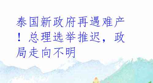 泰国新政府再遇难产！总理选举推迟，政局走向不明