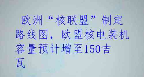  欧洲“核联盟”制定路线图，欧盟核电装机容量预计增至150吉瓦