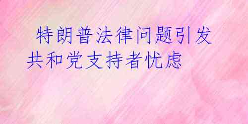  特朗普法律问题引发共和党支持者忧虑