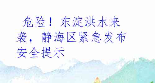  危险！东淀洪水来袭，静海区紧急发布安全提示