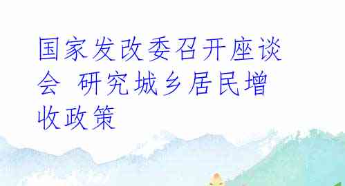 国家发改委召开座谈会 研究城乡居民增收政策