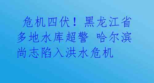  危机四伏！黑龙江省多地水库超警 哈尔滨尚志陷入洪水危机