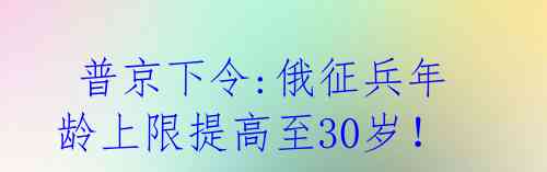  普京下令:俄征兵年龄上限提高至30岁！