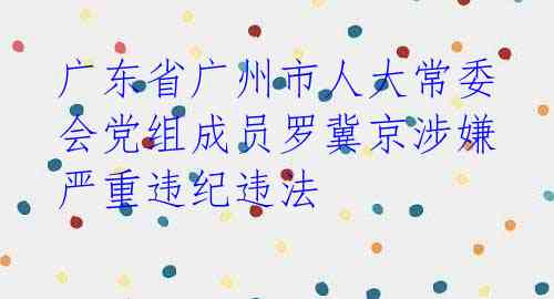 广东省广州市人大常委会党组成员罗冀京涉嫌严重违纪违法