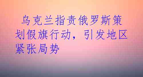  乌克兰指责俄罗斯策划假旗行动，引发地区紧张局势