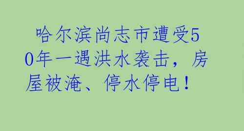  哈尔滨尚志市遭受50年一遇洪水袭击，房屋被淹、停水停电！