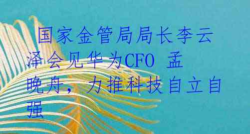  国家金管局局长李云泽会见华为CFO 孟晚舟，力推科技自立自强