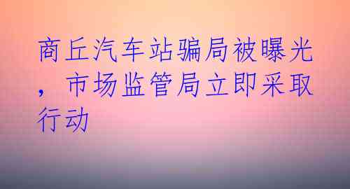 商丘汽车站骗局被曝光，市场监管局立即采取行动