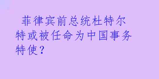  菲律宾前总统杜特尔特或被任命为中国事务特使？