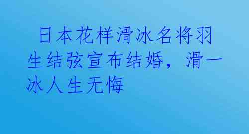  日本花样滑冰名将羽生结弦宣布结婚，滑一冰人生无悔