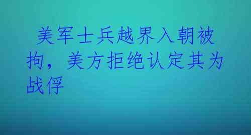  美军士兵越界入朝被拘，美方拒绝认定其为战俘