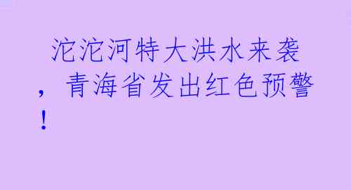  沱沱河特大洪水来袭，青海省发出红色预警！