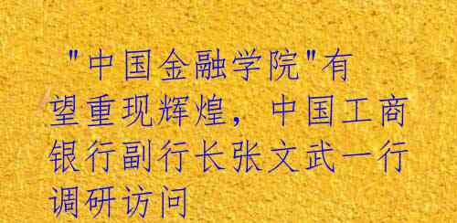  "中国金融学院"有望重现辉煌，中国工商银行副行长张文武一行调研访问