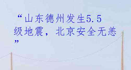 “山东德州发生5.5级地震，北京安全无恙”