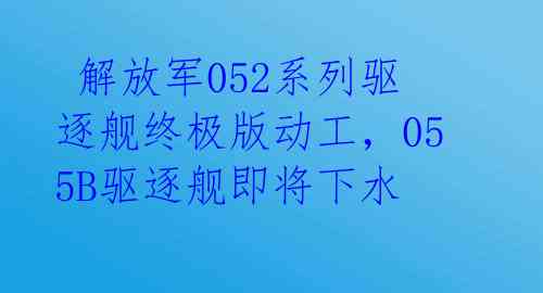  解放军052系列驱逐舰终极版动工，055B驱逐舰即将下水