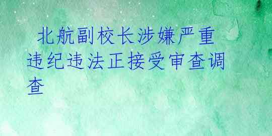  北航副校长涉嫌严重违纪违法正接受审查调查