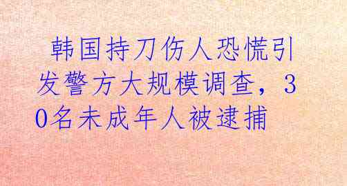  韩国持刀伤人恐慌引发警方大规模调查，30名未成年人被逮捕
