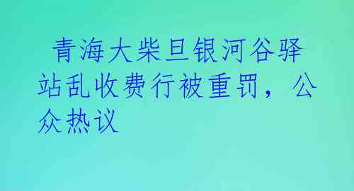  青海大柴旦银河谷驿站乱收费行被重罚，公众热议