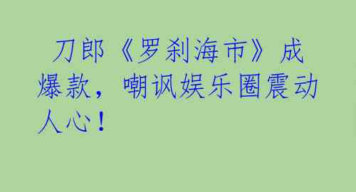  刀郎《罗刹海市》成爆款，嘲讽娱乐圈震动人心！