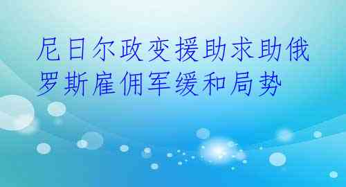 尼日尔政变援助求助俄罗斯雇佣军缓和局势