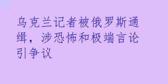 乌克兰记者被俄罗斯通缉，涉恐怖和极端言论引争议