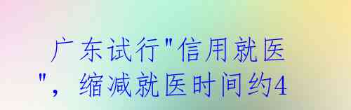  广东试行"信用就医"，缩减就医时间约40%