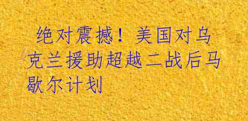  绝对震撼！美国对乌克兰援助超越二战后马歇尔计划