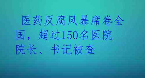  医药反腐风暴席卷全国，超过150名医院院长、书记被查