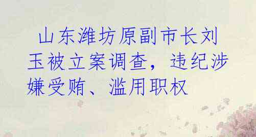  山东潍坊原副市长刘玉被立案调查，违纪涉嫌受贿、滥用职权