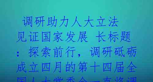  调研助力人大立法 见证国家发展 长标题：探索前行，调研砥砺成立四月的第十四届全国人大常委会一直将调查研究摆在重要位置，