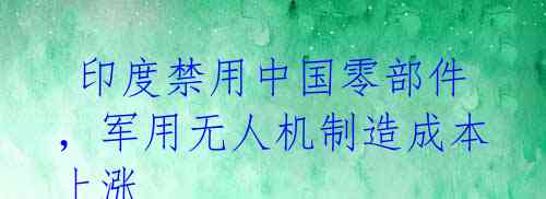  印度禁用中国零部件，军用无人机制造成本上涨