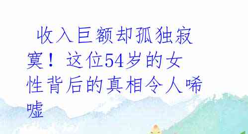  收入巨额却孤独寂寞！这位54岁的女性背后的真相令人唏嘘