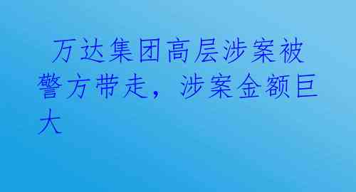  万达集团高层涉案被警方带走，涉案金额巨大