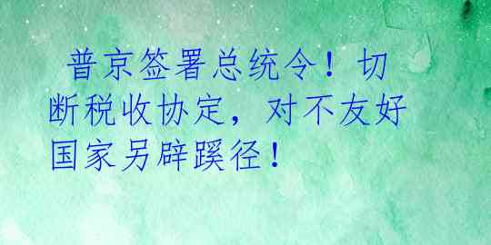  普京签署总统令！切断税收协定，对不友好国家另辟蹊径！