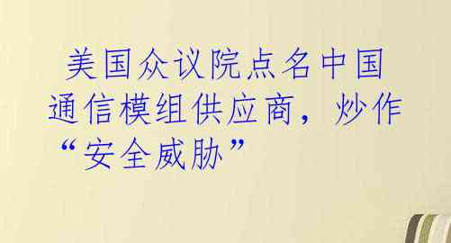  美国众议院点名中国通信模组供应商，炒作“安全威胁”