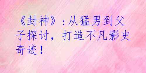 《封神》:从猛男到父子探讨，打造不凡影史奇迹！